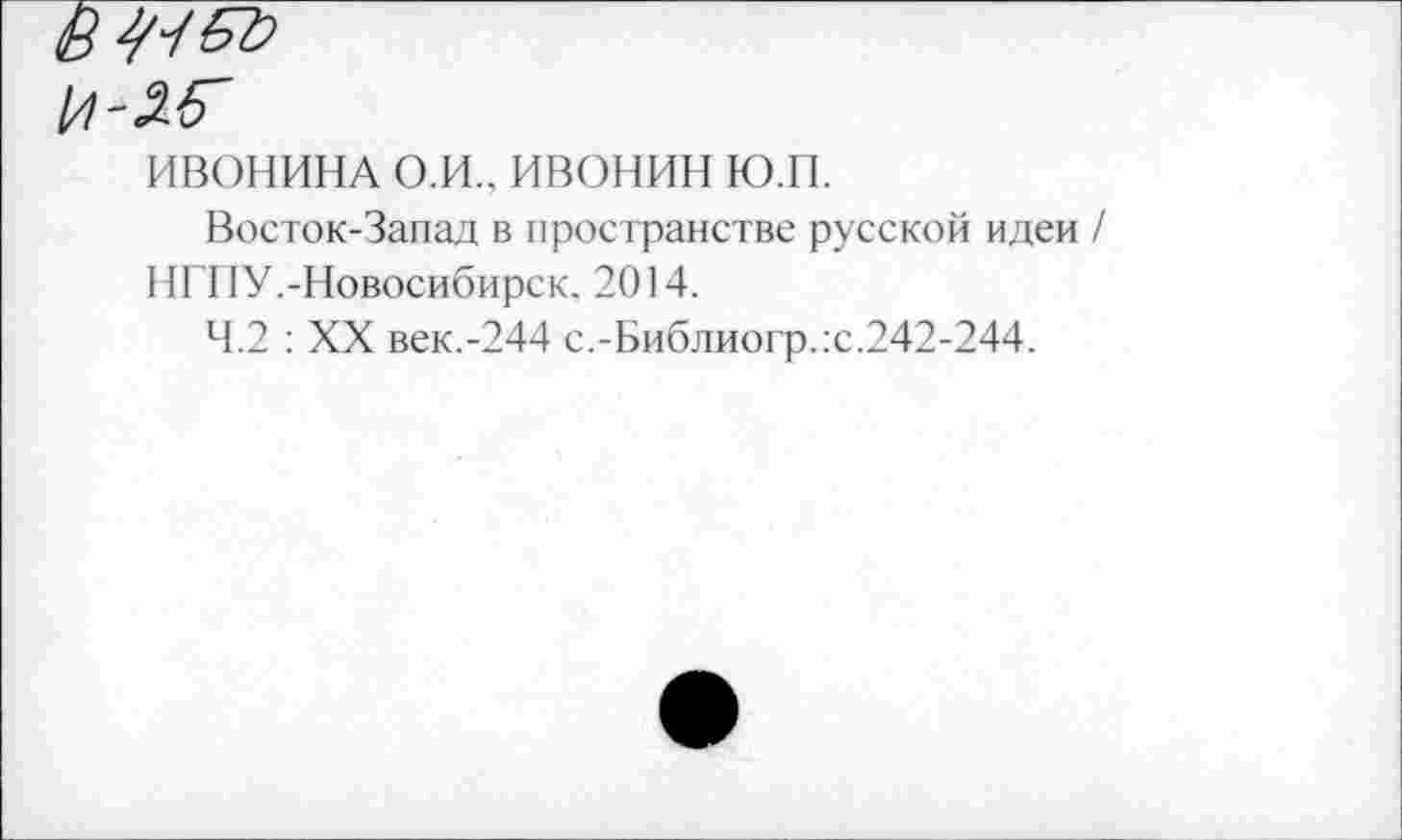 ﻿Ё 67}
1/1-26'
ИВОНИНА О.И.. ивонин ю.п.
Восток-Запад в пространстве русской идеи / НГПУ.-Новосибирск. 2014.
4.2 : XX век.-244 с.-Библиогр.:с.242-244.